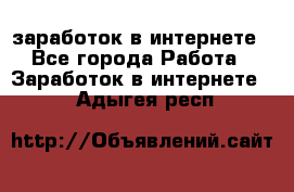  заработок в интернете - Все города Работа » Заработок в интернете   . Адыгея респ.